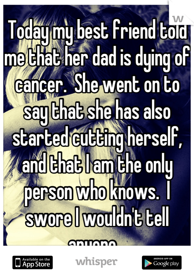 Today my best friend told me that her dad is dying of cancer.  She went on to say that she has also started cutting herself, and that I am the only person who knows.  I swore I wouldn't tell anyone...