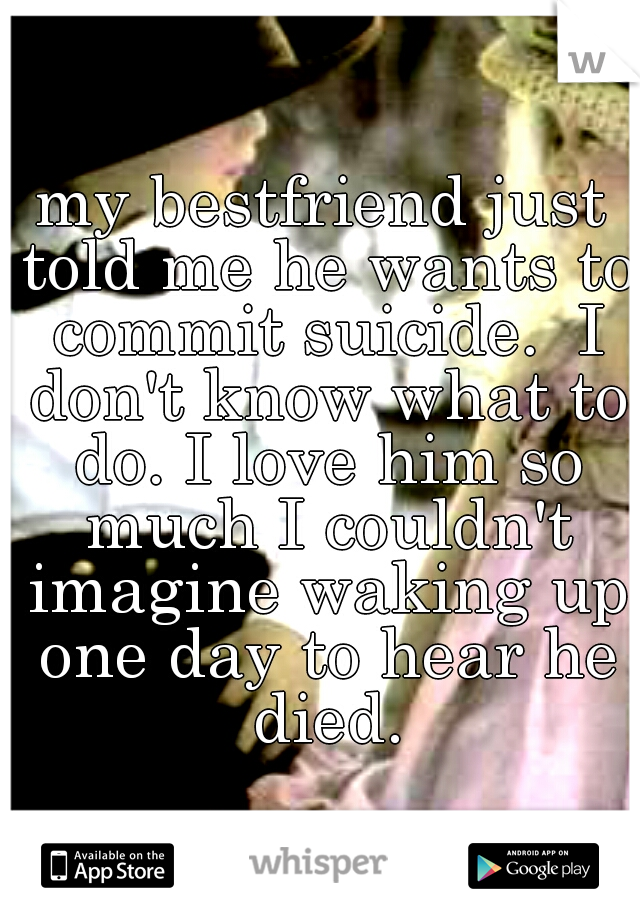 my bestfriend just told me he wants to commit suicide.  I don't know what to do. I love him so much I couldn't imagine waking up one day to hear he died.