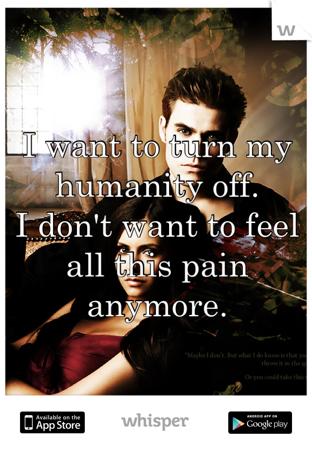 I want to turn my humanity off.
I don't want to feel all this pain anymore.