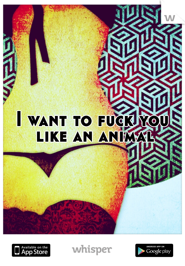 I want to fuck you like an animal
