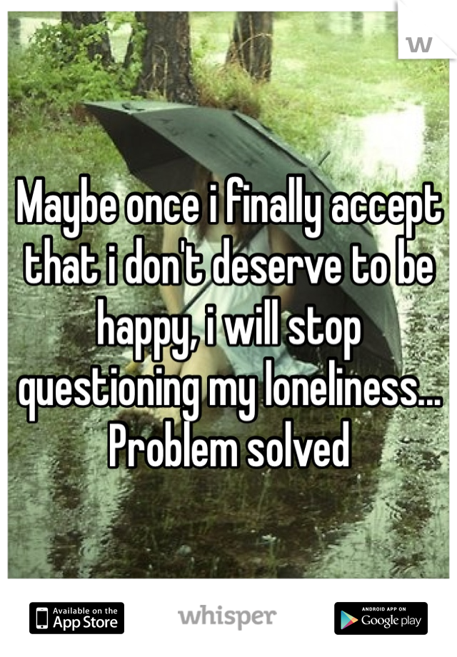 Maybe once i finally accept that i don't deserve to be happy, i will stop questioning my loneliness... Problem solved