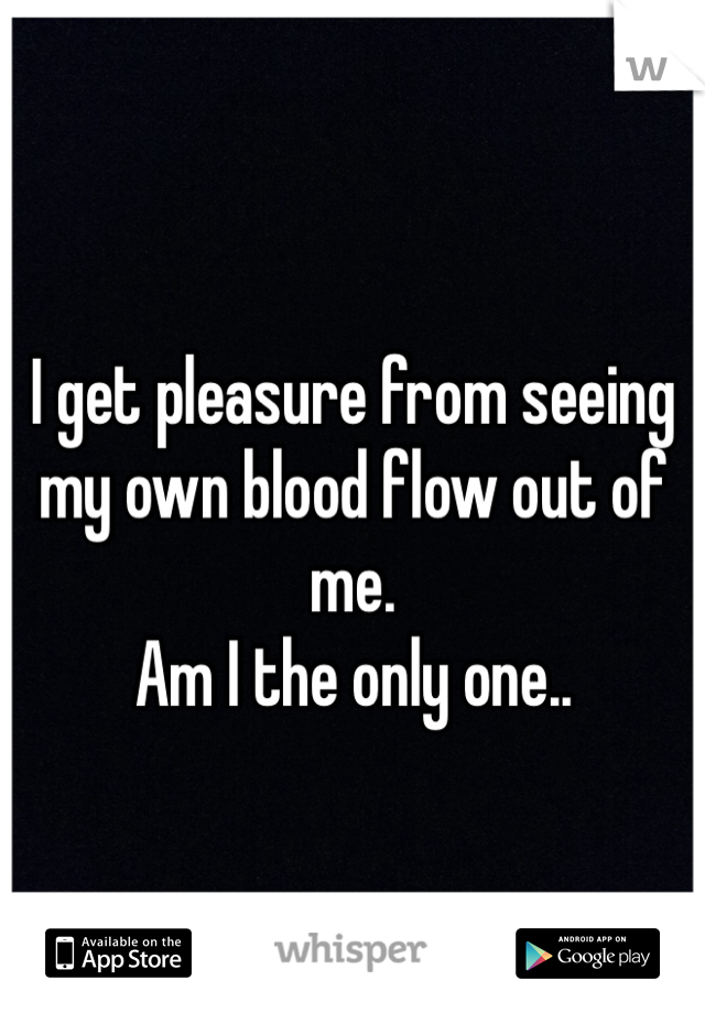 I get pleasure from seeing my own blood flow out of me.
Am I the only one..
