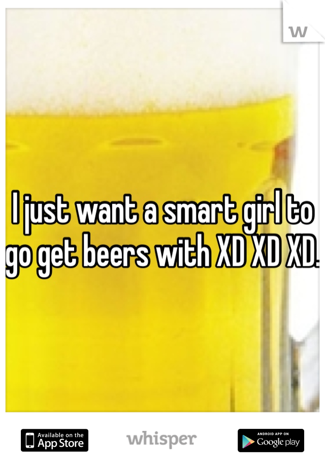 I just want a smart girl to go get beers with XD XD XD. 