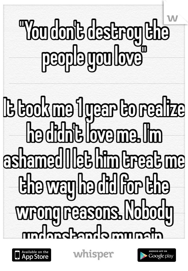 "You don't destroy the people you love"

It took me 1 year to realize he didn't love me. I'm ashamed I let him treat me the way he did for the wrong reasons. Nobody understands my pain.