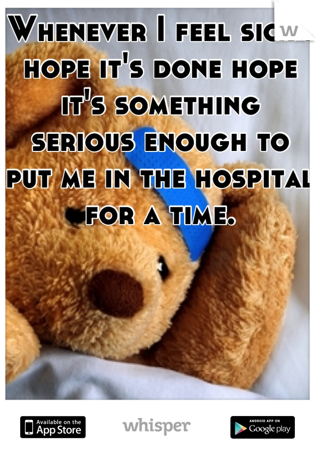 Whenever I feel sick I hope it's done hope it's something serious enough to put me in the hospital for a time.
