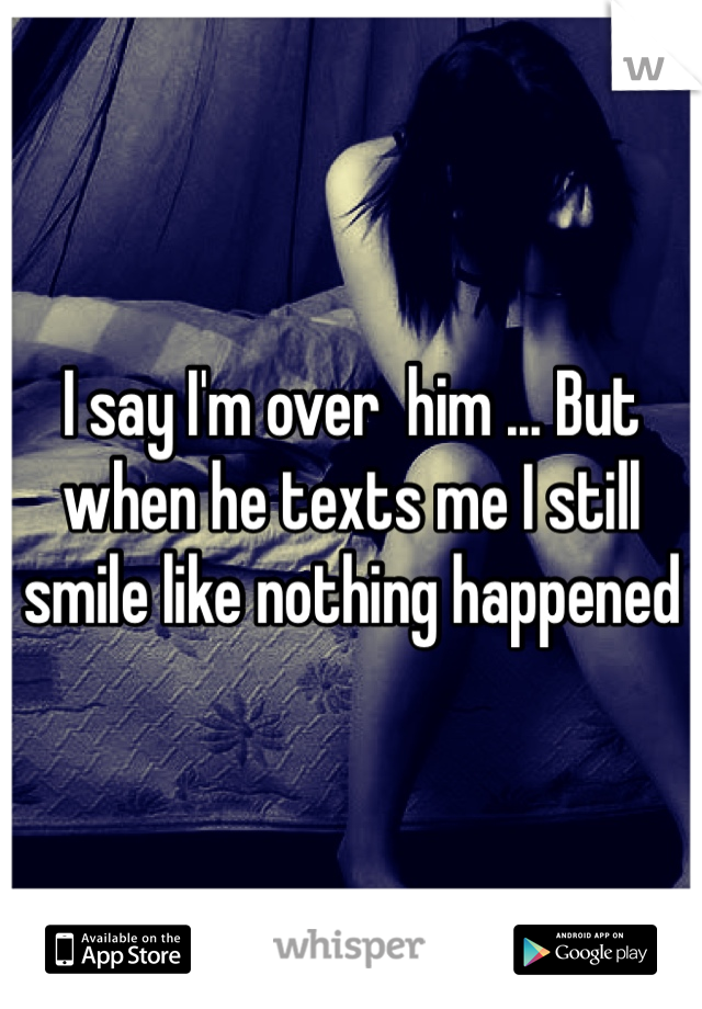 I say I'm over  him ... But when he texts me I still smile like nothing happened   