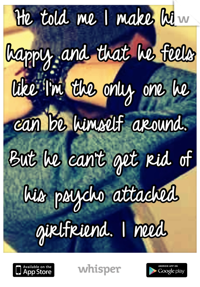 He told me I make him happy and that he feels like I'm the only one he can be himself around. But he can't get rid of his psycho attached girlfriend. I need advice :/