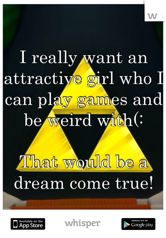 I really want an attractive girl who I can play games and be weird with(: 

That would be a dream come true! 