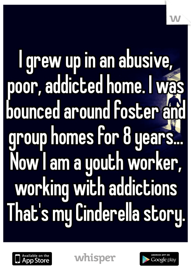 I grew up in an abusive, poor, addicted home. I was bounced around foster and group homes for 8 years... Now I am a youth worker, working with addictions That's my Cinderella story. 