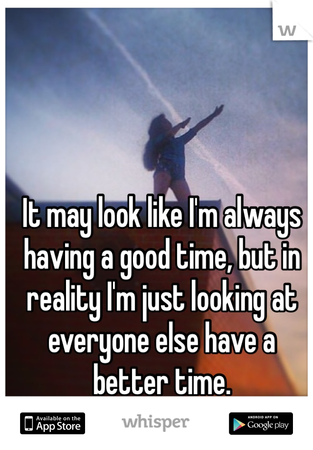 It may look like I'm always having a good time, but in reality I'm just looking at everyone else have a better time.