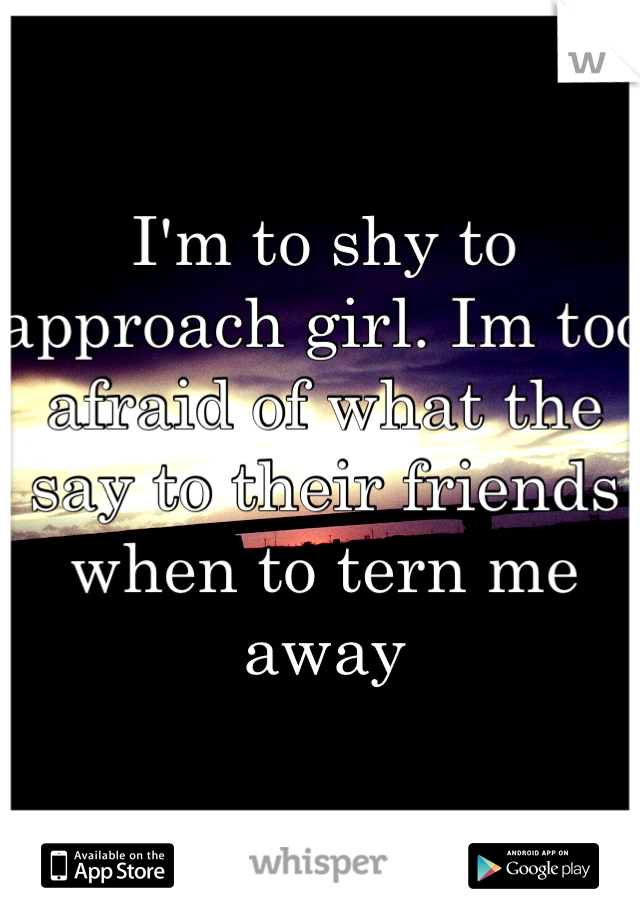I'm to shy to approach girl. Im too afraid of what the say to their friends when to tern me away   