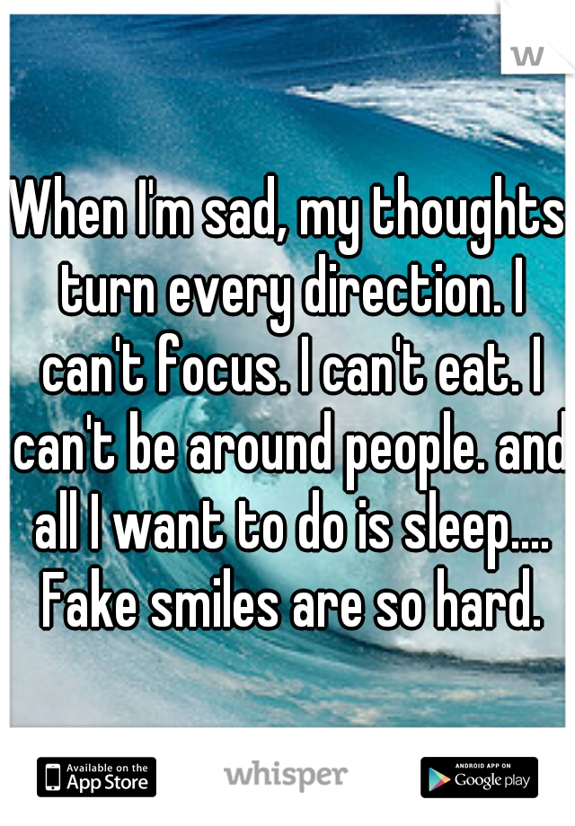 When I'm sad, my thoughts turn every direction. I can't focus. I can't eat. I can't be around people. and all I want to do is sleep.... Fake smiles are so hard.