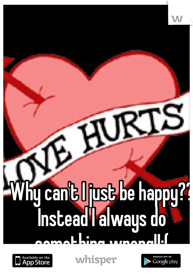 Why can't I just be happy?? Instead I always do something wrong!!:( 