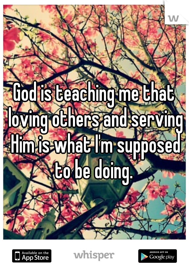 God is teaching me that loving others and serving Him is what I'm supposed to be doing. 