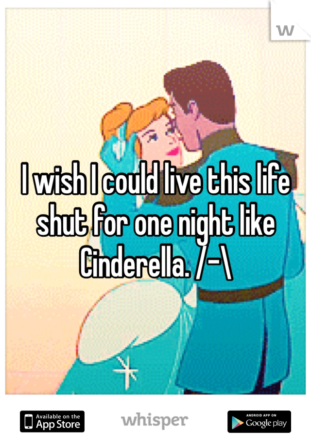 I wish I could live this life shut for one night like Cinderella. /-\ 