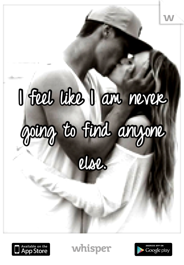 I feel like I am never going to find anyone else.