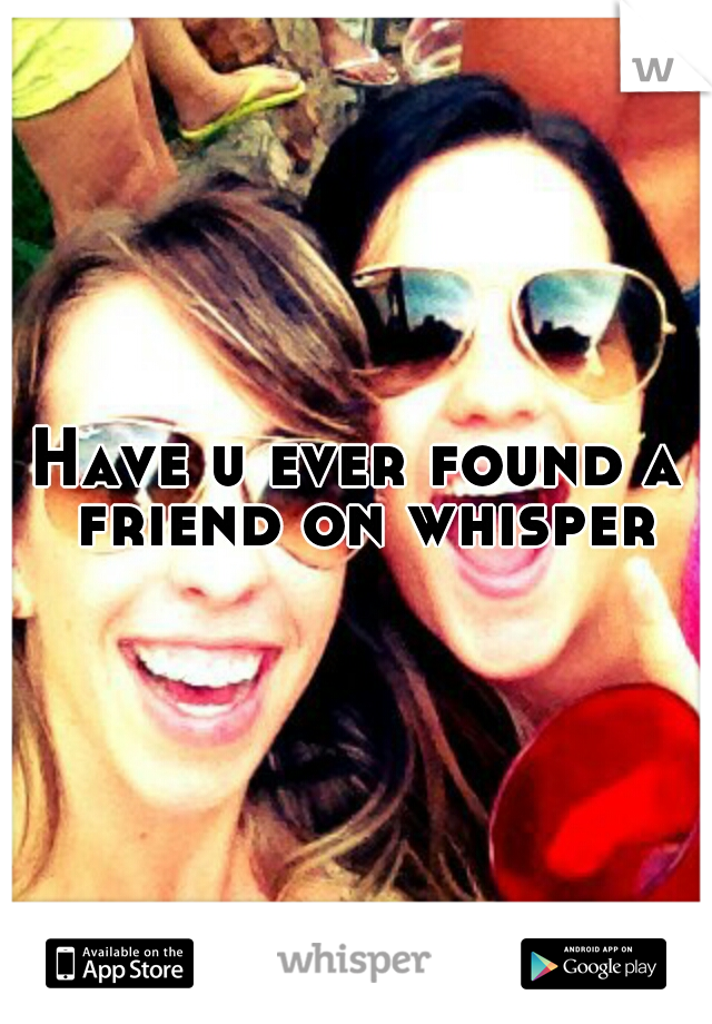 Have u ever found a friend on whisper