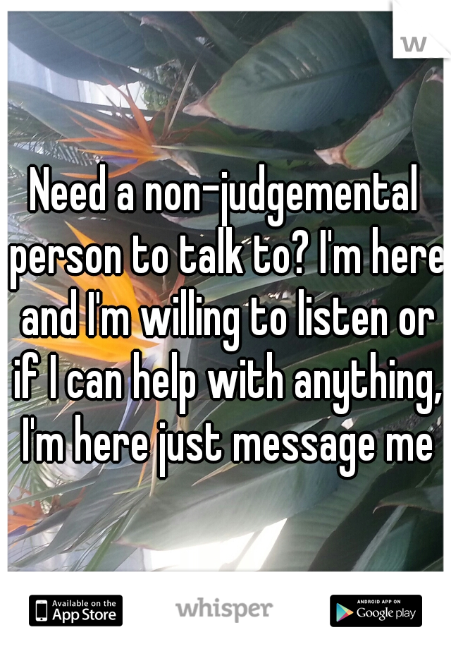 Need a non-judgemental person to talk to? I'm here and I'm willing to listen or if I can help with anything, I'm here just message me