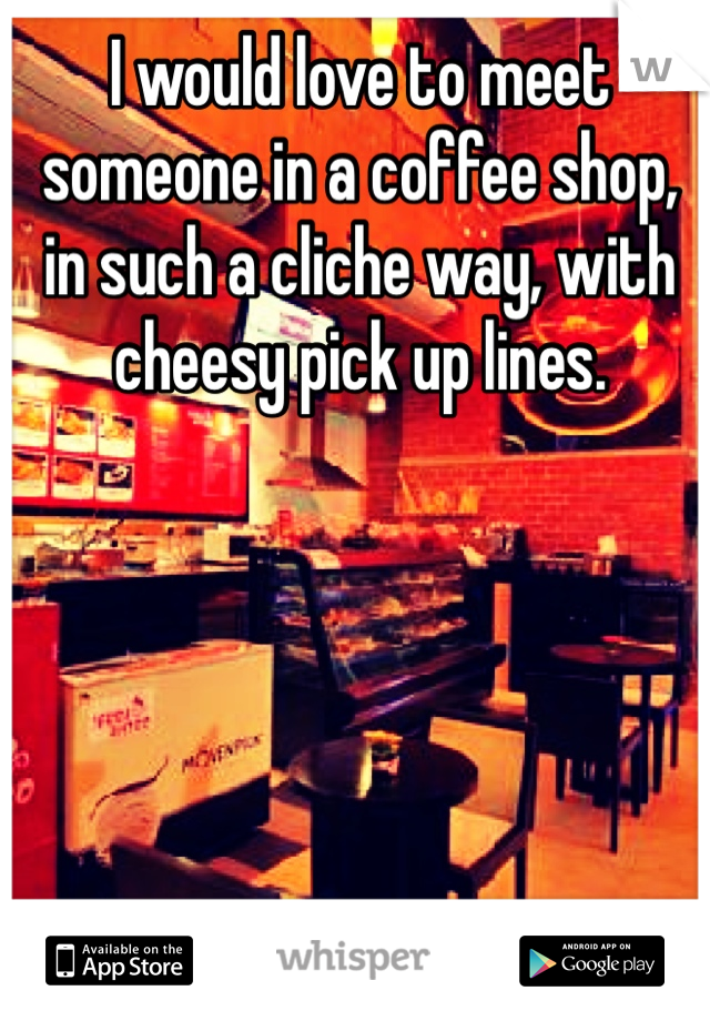 I would love to meet someone in a coffee shop, in such a cliche way, with cheesy pick up lines. 