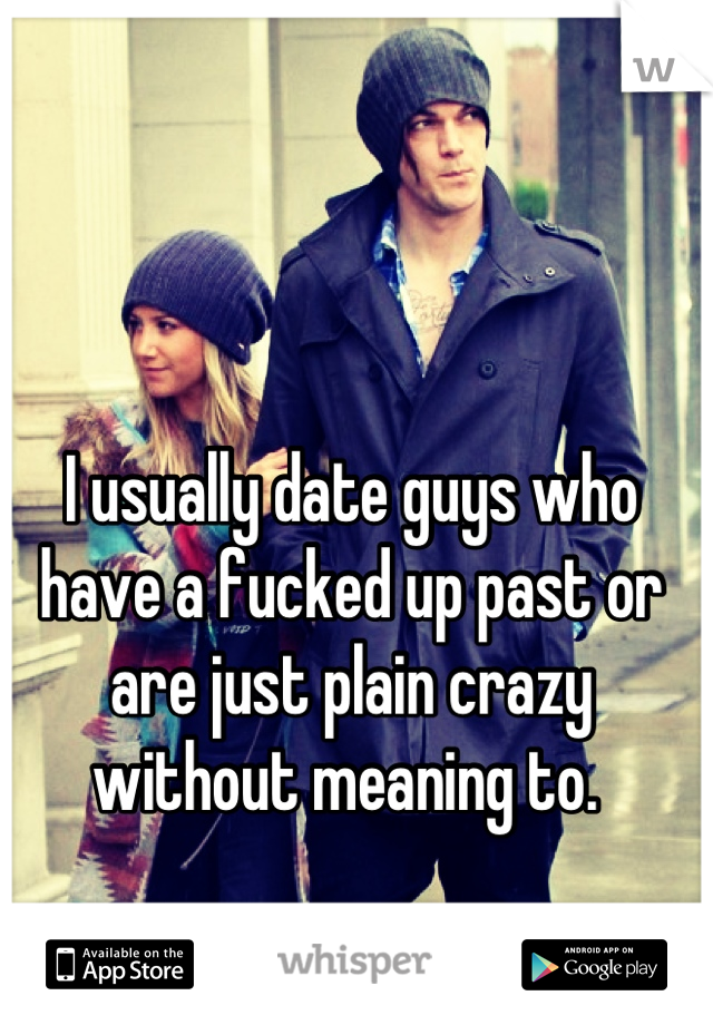 I usually date guys who have a fucked up past or are just plain crazy without meaning to. 