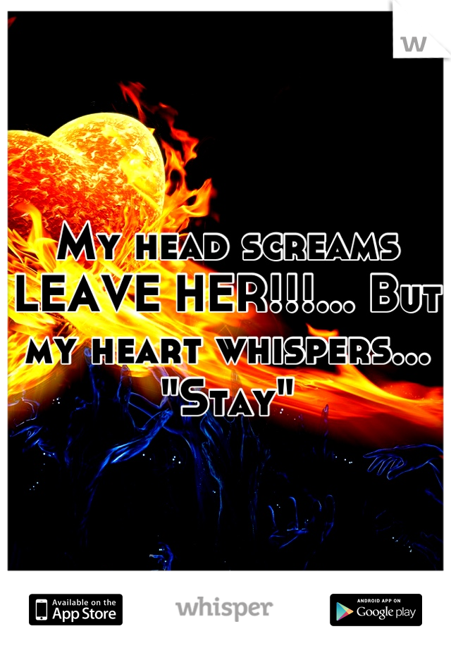 My head screams LEAVE HER!!!... But my heart whispers... "Stay"