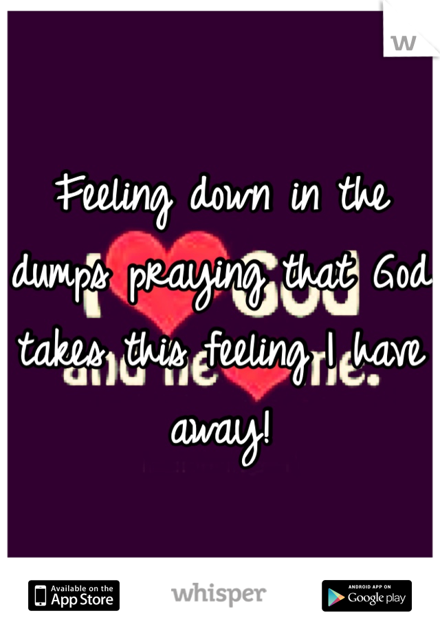 Feeling down in the dumps praying that God takes this feeling I have away! 