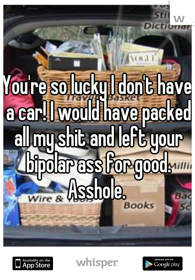 You're so lucky I don't have a car! I would have packed all my shit and left your bipolar ass for good. Asshole. 