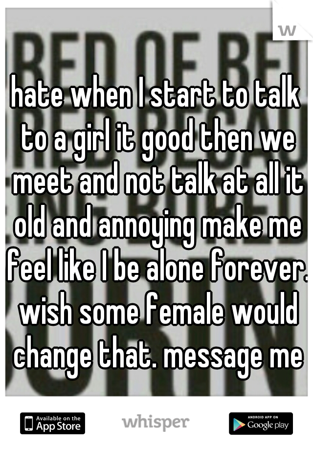 hate when I start to talk to a girl it good then we meet and not talk at all it old and annoying make me feel like I be alone forever. wish some female would change that. message me