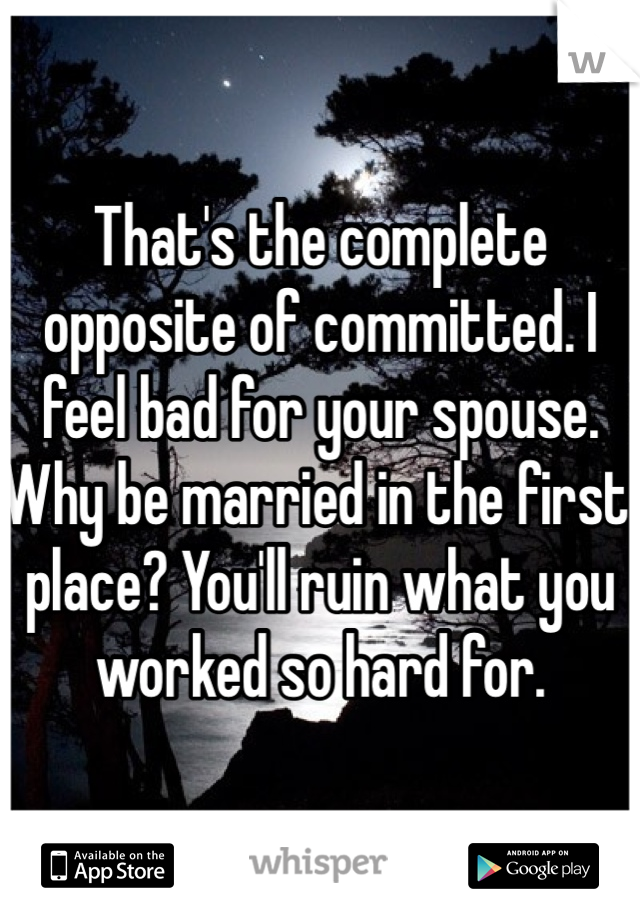 That's the complete opposite of committed. I feel bad for your spouse. Why be married in the first place? You'll ruin what you worked so hard for.