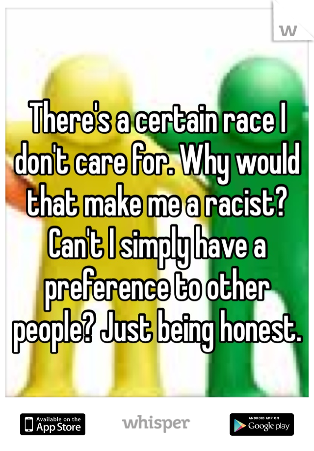 There's a certain race I don't care for. Why would that make me a racist? Can't I simply have a preference to other people? Just being honest.