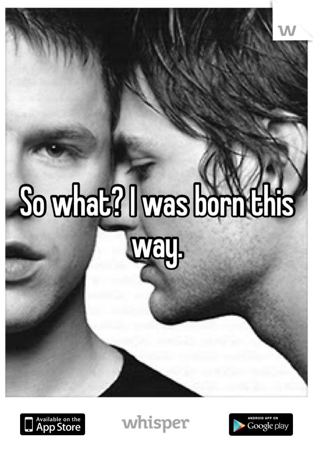 So what? I was born this way.