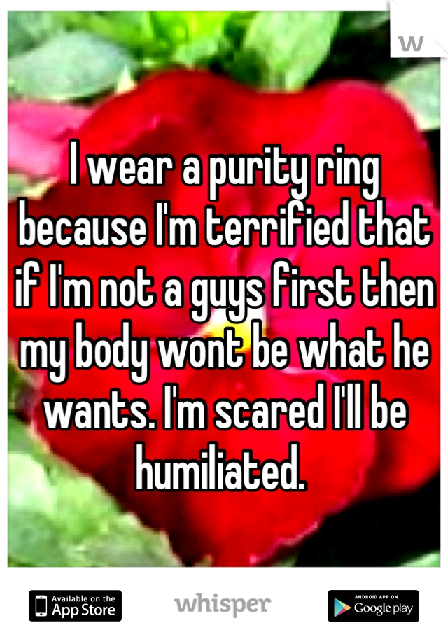 I wear a purity ring because I'm terrified that if I'm not a guys first then my body wont be what he wants. I'm scared I'll be humiliated. 