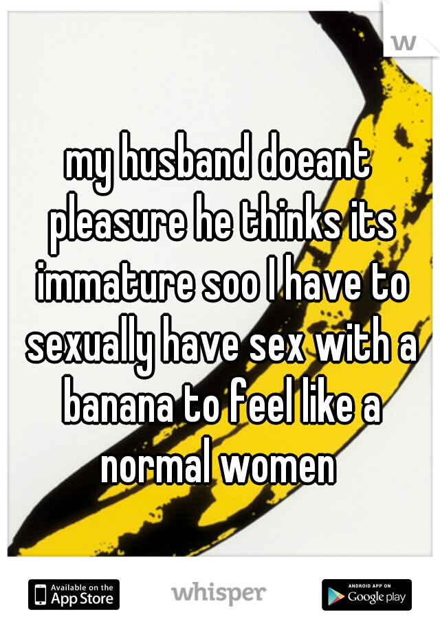 my husband doeant pleasure he thinks its immature soo I have to sexually have sex with a banana to feel like a normal women 
