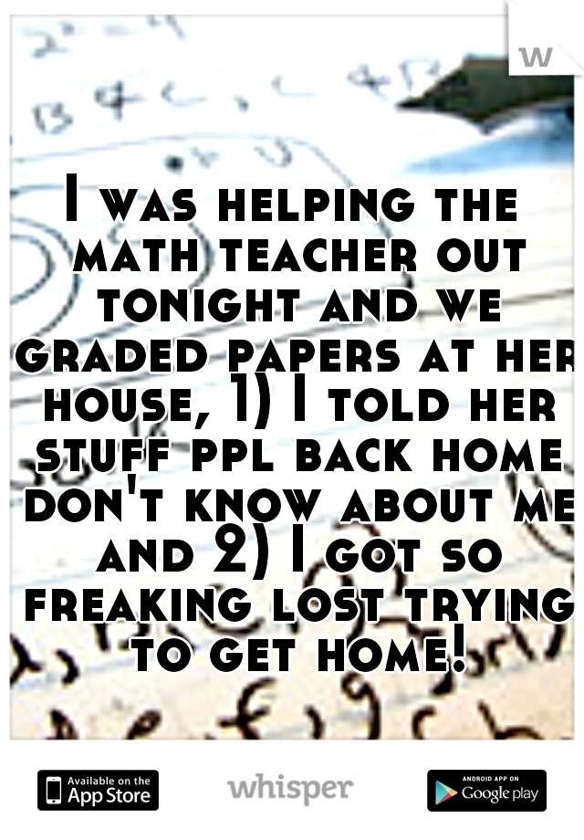 I was helping the math teacher out tonight and we graded papers at her house, 1) I told her stuff ppl back home don't know about me and 2) I got so freaking lost trying to get home!