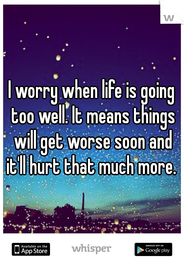 I worry when life is going too well. It means things will get worse soon and it'll hurt that much more. 