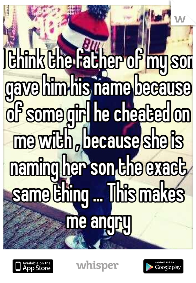 I think the father of my son gave him his name because of some girl he cheated on me with , because she is naming her son the exact same thing ... This makes me angry  