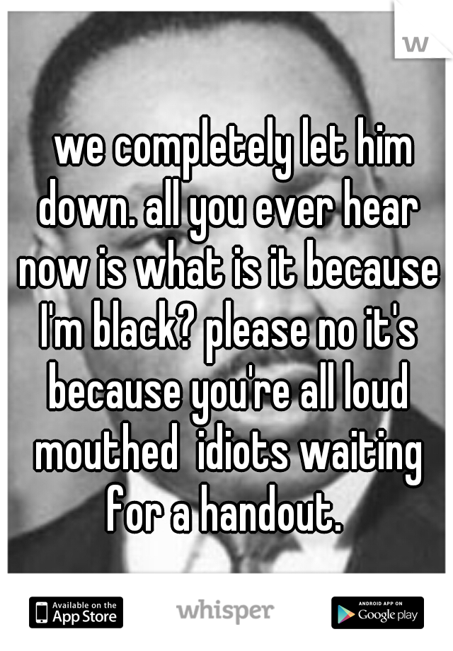   we completely let him down. all you ever hear now is what is it because I'm black? please no it's because you're all loud mouthed  idiots waiting for a handout. 