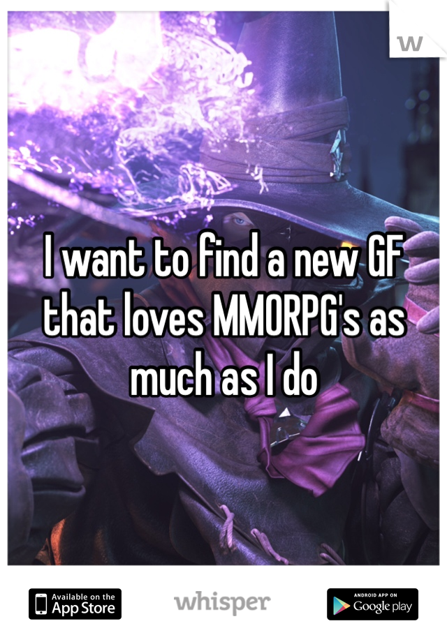 I want to find a new GF that loves MMORPG's as much as I do
