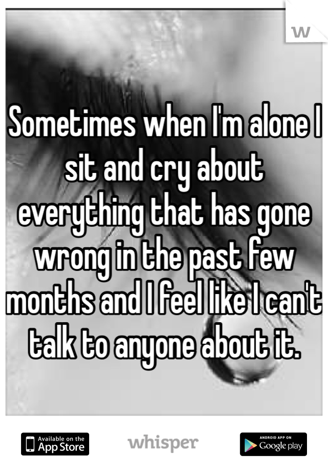 Sometimes when I'm alone I sit and cry about everything that has gone wrong in the past few months and I feel like I can't talk to anyone about it. 