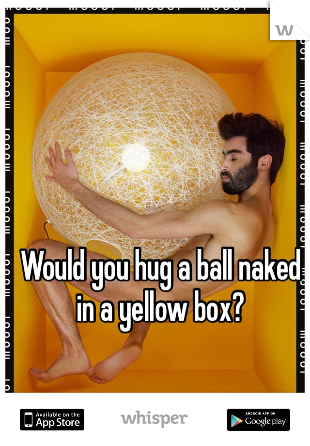 Would you hug a ball naked in a yellow box?