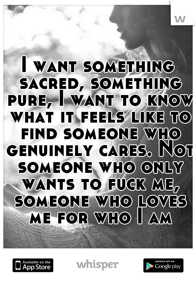 I want something sacred, something pure, I want to know what it feels like to find someone who genuinely cares. Not someone who only wants to fuck me, someone who loves me for who I am