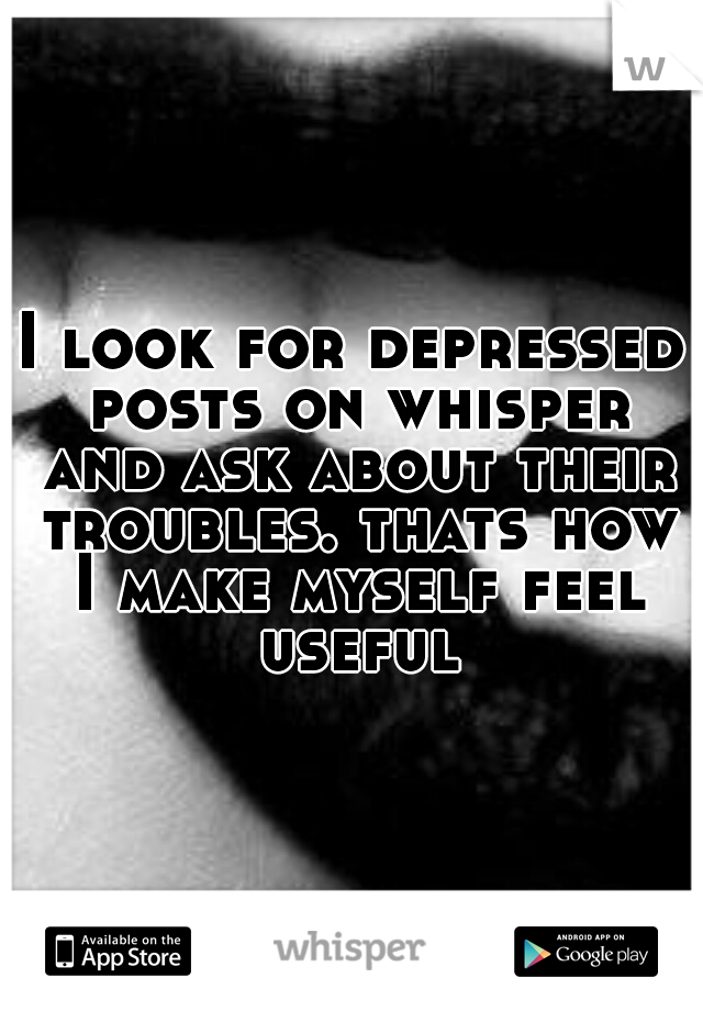 I look for depressed posts on whisper and ask about their troubles. thats how I make myself feel useful