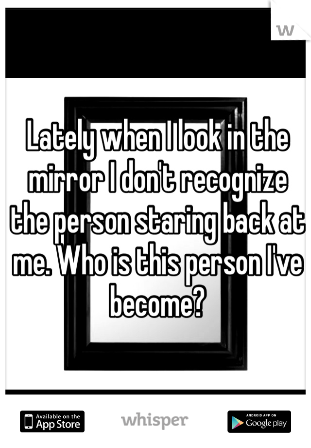 Lately when I look in the mirror I don't recognize the person staring back at me. Who is this person I've become? 