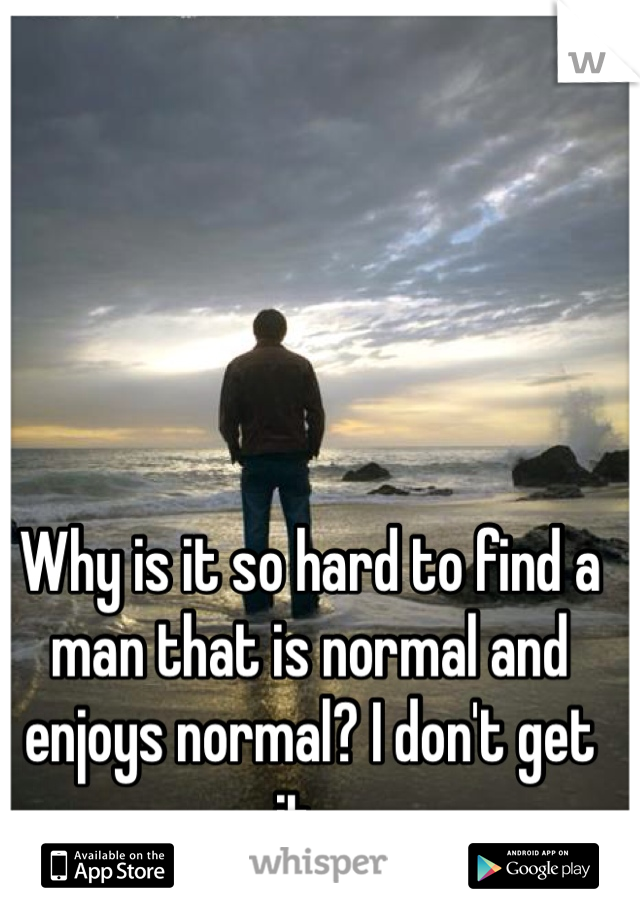 Why is it so hard to find a man that is normal and enjoys normal? I don't get it...