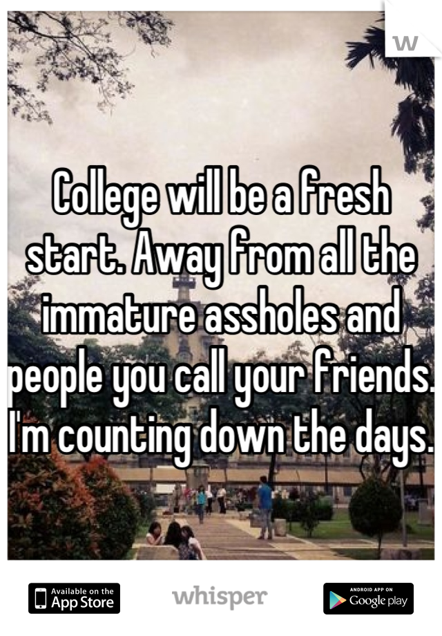 College will be a fresh start. Away from all the immature assholes and people you call your friends. I'm counting down the days.