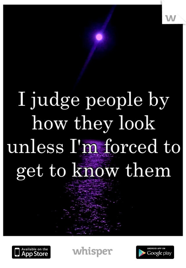 I judge people by how they look unless I'm forced to get to know them
