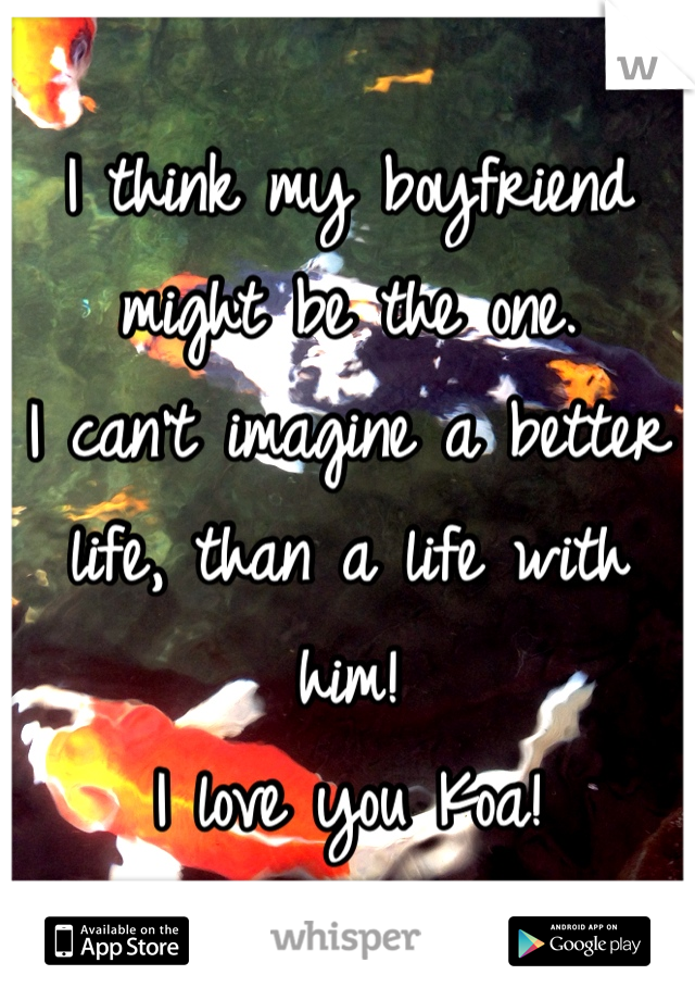 I think my boyfriend might be the one. 
I can't imagine a better life, than a life with him! 
I love you Koa!
