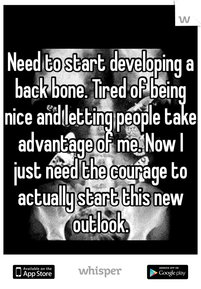 Need to start developing a back bone. Tired of being nice and letting people take advantage of me. Now I just need the courage to actually start this new outlook. 