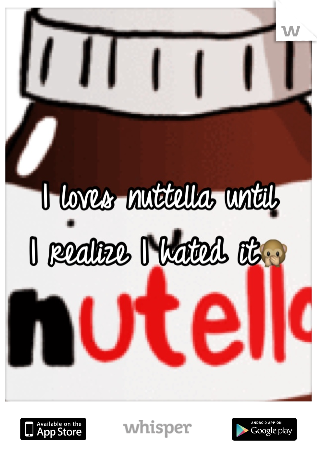 I loves nuttella until
I realize I hated it🙊