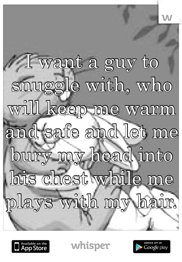 I want a guy to snuggle with, who will keep me warm and safe and let me bury my head into his chest while me plays with my hair. 